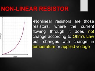NON-LINEAR RESISTOR
•Nonlinear resistors are those
resistors, where the current
flowing through it does not
change according to Ohm’s Law
but, changes with change in
temperature or applied voltage
 