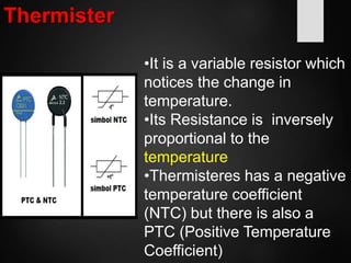 Thermister
•It is a variable resistor which
notices the change in
temperature.
•Its Resistance is inversely
proportional to the
temperature
•Thermisteres has a negative
temperature coefficient
(NTC) but there is also a
PTC (Positive Temperature
Coefficient)
 