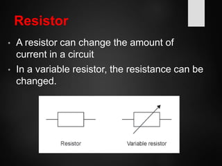 Resistor
• A resistor can change the amount of
current in a circuit
• In a variable resistor, the resistance can be
changed.
 