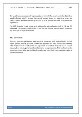 L e c t u r e N o t e s – E l e c t r i c a l M a c h i n e - I I [ B E E 1 4 0 1 ] P a g e | 99
The speed reaches a dangerously high value due to low field flux at no loads in fact the no load
speed is limited only by its own friction and windage losses. As such these motors are
connected with permanent loads or gear trains to avoid running at no load thereby avoiding
high speeds.
Fig: 4.27 shows the typical torque-speed relation of a universal motor, both for AC and DC
operations. This motor develops about 450 % of full load torque at starting, as such higher than
any other type of single phase motor.
4.6.3 Applications
There are numerous applications where universal motors are used, such as hand drills, hair
dryers, grinders, blowers, polishers, and kitchen appliances etc. They are also used for many
other purposes where speed control and high values of speed are necessary like in vaccum
cleaners, food mixers, portable drills and domestic sewage machines. Universal motors of a
given horse power rating are significantly smaller than other kinds of a.c. motors operating at
the same frequency.
EE DEPT. Veer Surendra Sai University of Technology, Burla
 