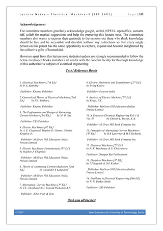 L e c t u r e N o t e s – E l e c t r i c a l M a c h i n e - I I [ B E E 1 4 0 1 ] P a g e | 100
Acknowledgement
The committee members gratefully acknowledge google, scribd, NPTEL, openoffice, sumatra
pdf, scilab for myriad suggestions and help for preparing this lecture note. The committee
members also wants to express their gratitude to the persons out there who think knowledge
should be free and be accessible and sharable without any restrictions so that every single
person on this planet has the same opportunity to explore, expand and become enlightened by
the collective gifts of humankind.
However apart from this lecture note students/readers are strongly recommended to follow the
below mentioned books and above all confer with the concern faculty for thorough knowledge
of this authoritative subject of electrical engineering.
Text / Reference Books
1. Electrical Machinery [7th Ed.]
by P. S. Bimbhra
Publisher- Khanna Publisher
2. Generalized Theory of Electrical Machines [2nd
Ed.] by P.S. Bimbhra
Publisher- Khanna Publisher
3. The Performance and Design of Alternating
Current Machines [3rd Ed.] by M. G. Say
Publisher- CBS Publisher
4. Electric Machinery [6th
Ed.]
by A. E. Fitzgerald, Stephen D. Umans, Charles
Kingsley Jr.
Publisher- McGraw Hill Education (India)
Private Limited
5. Electric Machinery Fundamentals [5th
Ed.]
by Stephen J. Chapman
Publisher- McGraw Hill Education (India)
Private Limited
6. Theory of Alternating Current Machinery [2nd
Ed.] by Alexander S Langsdorf
Publisher- McGraw Hill Education (India)
Private Limited
7. Alternating- Current Machines [3rd
Ed.]
by T.C. Lloyd and A.G. Conrad Puchstein A.F.
Publisher- John Wiley & Sons
8. Electric Machinery and Transformers [2nd
Ed.]
by Irving Kosow
Publisher- Pearson India
9. Analysis of Electric Machine [2nd
Ed.]
by Kraus, P.C.
Publisher- McGraw Hill Education (India)
Private Limited
10. A Course in Electrical Engineering Vol.-I &
Vol.-II by Chester L. Dawes, S. B.
Publisher- McGraw Hill Book Company Inc.
11. Principles of Alternating-Current Machinery
[4th
Ed.] by R R Lawrence & H.E Richards
Publisher- McGraw Hill Book Company Inc.
12. Electrical Machines [2nd
Ed.]
by P. K. Mukherjee & S. Chakravorty
Publisher- Dhanpat Rai Publications
13. Electrical Machines [4th
Ed.]
by I.J Nagrath & D.P Kothari
Publisher- McGraw Hill Education (India)
Private Limited
14. Problems in Electrical Engineering [9th Ed.]
by N. N. Parker Smith
Publisher- CBS Publisher
Wish you all the best
EE DEPT. Veer Surendra Sai University of Technology, Burla
 