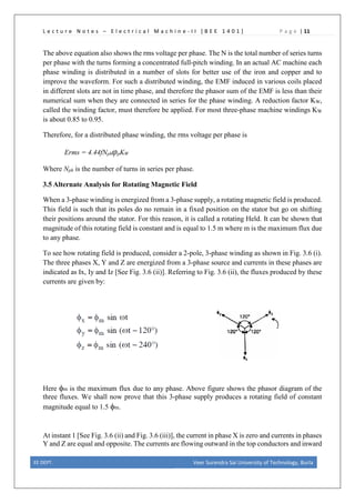 L e c t u r e N o t e s – E l e c t r i c a l M a c h i n e - I I [ B E E 1 4 0 1 ] P a g e | 11
The above equation also shows the rms voltage per phase. The N is the total number of series turns
per phase with the turns forming a concentrated full-pitch winding. In an actual AC machine each
phase winding is distributed in a number of slots for better use of the iron and copper and to
improve the waveform. For such a distributed winding, the EMF induced in various coils placed
in different slots are not in time phase, and therefore the phasor sum of the EMF is less than their
numerical sum when they are connected in series for the phase winding. A reduction factor KW,
called the winding factor, must therefore be applied. For most three-phase machine windings KW
is about 0.85 to 0.95.
Therefore, for a distributed phase winding, the rms voltage per phase is
Erms = 4.44fNphφpKW
Where Nph is the number of turns in series per phase.
3.5 Alternate Analysis for Rotating Magnetic Field
When a 3-phase winding is energized from a 3-phase supply, a rotating magnetic field is produced.
This field is such that its poles do no remain in a fixed position on the stator but go on shifting
their positions around the stator. For this reason, it is called a rotating Held. It can be shown that
magnitude of this rotating field is constant and is equal to 1.5 m where m is the maximum flux due
to any phase.
To see how rotating field is produced, consider a 2-pole, 3-phase winding as shown in Fig. 3.6 (i).
The three phases X, Y and Z are energized from a 3-phase source and currents in these phases are
indicated as Ix, Iy and Iz [See Fig. 3.6 (ii)]. Referring to Fig. 3.6 (ii), the fluxes produced by these
currents are given by:
Here φm is the maximum flux due to any phase. Above figure shows the phasor diagram of the
three fluxes. We shall now prove that this 3-phase supply produces a rotating field of constant
magnitude equal to 1.5 φm.
At instant 1 [See Fig. 3.6 (ii) and Fig. 3.6 (iii)], the current in phase X is zero and currents in phases
Y and Z are equal and opposite. The currents are flowing outward in the top conductors and inward
EE DEPT. Veer Surendra Sai University of Technology, Burla
 