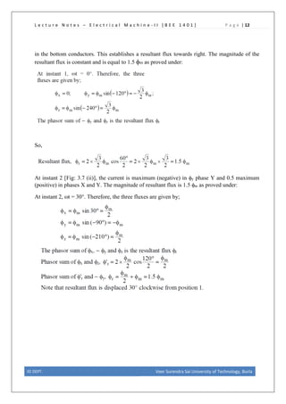L e c t u r e N o t e s – E l e c t r i c a l M a c h i n e - I I [ B E E 1 4 0 1 ] P a g e | 12
in the bottom conductors. This establishes a resultant flux towards right. The magnitude of the
resultant flux is constant and is equal to 1.5 φm as proved under:
So,
At instant 2 [Fig: 3.7 (ii)], the current is maximum (negative) in φy phase Y and 0.5 maximum
(positive) in phases X and Y. The magnitude of resultant flux is 1.5 φm as proved under:
At instant 2, ωt = 30°. Therefore, the three fluxes are given by;
EE DEPT. Veer Surendra Sai University of Technology, Burla
 