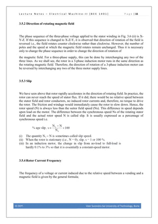 L e c t u r e N o t e s – E l e c t r i c a l M a c h i n e - I I [ B E E 1 4 0 1 ] P a g e | 16
3.5.2 Direction of rotating magnetic field
The phase sequence of the three-phase voltage applied to the stator winding in Fig. 3.6 (ii) is X-
Y-Z. If this sequence is changed to X-Z-Y, it is observed that direction of rotation of the field is
reversed i.e., the field rotates counter clockwise rather than clockwise. However, the number of
poles and the speed at which the magnetic field rotates remain unchanged. Thus it is necessary
only to change the phase sequence in order to change the direction of rotation of
the magnetic field. For a three-phase supply, this can be done by interchanging any two of the
three lines. As we shall see, the rotor in a 3-phase induction motor runs in the same direction as
the rotating magnetic field. Therefore, the direction of rotation of a 3-phase induction motor can
be reversed by interchanging any two of the three motor supply lines.
3.5.3 Slip
We have seen above that rotor rapidly accelerates in the direction of rotating field. In practice, the
rotor can never reach the speed of stator flux. If it did, there would be no relative speed between
the stator field and rotor conductors, no induced rotor currents and, therefore, no torque to drive
the rotor. The friction and windage would immediately cause the rotor to slow down. Hence, the
rotor speed (N) is always less than the suitor field speed (Ns). This difference in speed depends
upon load on the motor. The difference between the synchronous speed Ns of the rotating stator
field and the actual rotor speed N is called slip. It is usually expressed as a percentage of
synchronous speed i.e.
3.5.4 Rotor Current Frequency
The frequency of a voltage or current induced due to the relative speed between a vending and a
magnetic field is given by the general formula;
EE DEPT. Veer Surendra Sai University of Technology, Burla
 