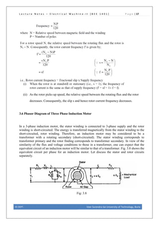 L e c t u r e N o t e s – E l e c t r i c a l M a c h i n e - I I [ B E E 1 4 0 1 ] P a g e | 17
(ii) As the rotor picks up speed, the relative speed between the rotating flux and the rotor
decreases. Consequently, the slip s and hence rotor current frequency decreases.
3.6 Phasor Diagram of Three Phase Induction Motor
In a 3-phase induction motor, the stator winding is connected to 3-phase supply and the rotor
winding is short-circuited. The energy is transferred magnetically from the stator winding to the
short-circuited, rotor winding. Therefore, an induction motor may be considered to be a
transformer with a rotating secondary (short-circuited). The stator winding corresponds to
transformer primary and the rotor finding corresponds to transformer secondary. In view of the
similarity of the flux and voltage conditions to those in a transformer, one can expect that the
equivalent circuit of an induction motor will be similar to that of a transformer. Fig. 3.8 shows the
equivalent circuit per phase for an induction motor. Let discuss the stator and rotor circuits
separately.
Fig: 3.8
EE DEPT. Veer Surendra Sai University of Technology, Burla
 