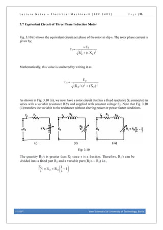 L e c t u r e N o t e s – E l e c t r i c a l M a c h i n e - I I [ B E E 1 4 0 1 ] P a g e | 20
3.7 Equivalent Circuit of Three Phase Induction Motor
Fig. 3.10 (i) shows the equivalent circuit per phase of the rotor at slip s. The rotor phase current is
given by;
Mathematically, this value is unaltered by writing it as:
As shown in Fig. 3.10 (ii), we now have a rotor circuit that has a fixed reactance X2 connected in
series with a variable resistance R2/s and supplied with constant voltage E2. Note that Fig. 3.10
(ii) transfers the variable to the resistance without altering power or power factor conditions.
Fig: 3.10
EE DEPT. Veer Surendra Sai University of Technology, Burla
 