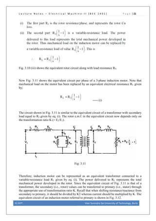 L e c t u r e N o t e s – E l e c t r i c a l M a c h i n e - I I [ B E E 1 4 0 1 ] P a g e | 21
Fig. 3.10 (iii) shows the equivalent rotor circuit along with load resistance RL.
Now Fig: 3.11 shows the equivalent circuit per phase of a 3-phase induction motor. Note that
mechanical load on the motor has been replaced by an equivalent electrical resistance RL given
by;
----- (i)
The circuit shown in Fig. 3.11 is similar to the equivalent circuit of a transformer with secondary
load equal to R2 given by eq. (i). The rotor e.m.f. in the equivalent circuit now depends only on
the transformation ratio K (= E2/E1).
Fig: 3.11
Therefore; induction motor can be represented as an equivalent transformer connected to a
variable-resistance load RL given by eq. (i). The power delivered to RL represents the total
mechanical power developed in the rotor. Since the equivalent circuit of Fig. 3.11 is that of a
transformer, the secondary (i.e., rotor) values can be transferred to primary (i.e., stator) through
the appropriate use of transformation ratio K. Recall that when shifting resistance/reactance from
secondary to primary, it should be divided by K2 whereas current should be multiplied by K. The
equivalent circuit of an induction motor referred to primary is shown in Fig. 3.12.
EE DEPT. Veer Surendra Sai University of Technology, Burla
 
