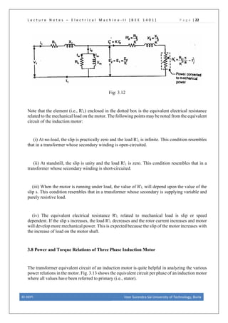 L e c t u r e N o t e s – E l e c t r i c a l M a c h i n e - I I [ B E E 1 4 0 1 ] P a g e | 22
Fig: 3.12
Note that the element (i.e., R'L) enclosed in the dotted box is the equivalent electrical resistance
related to the mechanical load on the motor. The following points may be noted from the equivalent
circuit of the induction motor:
(i) At no-load, the slip is practically zero and the load R'L is infinite. This condition resembles
that in a transformer whose secondary winding is open-circuited.
(ii) At standstill, the slip is unity and the load R'L is zero. This condition resembles that in a
transformer whose secondary winding is short-circuited.
(iii) When the motor is running under load, the value of R'L will depend upon the value of the
slip s. This condition resembles that in a transformer whose secondary is supplying variable and
purely resistive load.
(iv) The equivalent electrical resistance R'L related to mechanical load is slip or speed
dependent. If the slip s increases, the load R'L decreases and the rotor current increases and motor
will develop more mechanical power. This is expected because the slip of the motor increases with
the increase of load on the motor shaft.
3.8 Power and Torque Relations of Three Phase Induction Motor
The transformer equivalent circuit of an induction motor is quite helpful in analyzing the various
power relations in the motor. Fig. 3.13 shows the equivalent circuit per phase of an induction motor
where all values have been referred to primary (i.e., stator).
EE DEPT. Veer Surendra Sai University of Technology, Burla
 