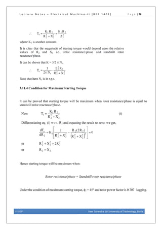 L e c t u r e N o t e s – E l e c t r i c a l M a c h i n e - I I [ B E E 1 4 0 1 ] P a g e | 28
3.11.4 Condition for Maximum Starting Torque
It can be proved that starting torque will be maximum when rotor resistance/phase is equal to
standstill rotor reactance/phase.
Hence starting torque will be maximum when:
Rotor resistance/phase = Standstill rotor reactance/phase
Under the condition of maximum starting torque, φ2 = 45° and rotor power factor is 0.707 lagging.
EE DEPT. Veer Surendra Sai University of Technology, Burla
 