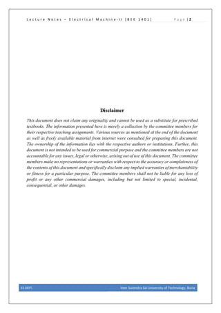 L e c t u r e N o t e s – E l e c t r i c a l M a c h i n e - I I [ B E E 1 4 0 1 ] P a g e | 2
Disclaimer
This document does not claim any originality and cannot be used as a substitute for prescribed
textbooks. The information presented here is merely a collection by the committee members for
their respective teaching assignments. Various sources as mentioned at the end of the document
as well as freely available material from internet were consulted for preparing this document.
The ownership of the information lies with the respective authors or institutions. Further, this
document is not intended to be used for commercial purpose and the committee members are not
accountable for any issues, legal or otherwise, arising out of use of this document. The committee
members make no representations or warranties with respect to the accuracy or completeness of
the contents of this document and specifically disclaim any implied warranties of merchantability
or fitness for a particular purpose. The committee members shall not be liable for any loss of
profit or any other commercial damages, including but not limited to special, incidental,
consequential, or other damages.
EE DEPT. Veer Surendra Sai University of Technology, Burla
 