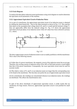 L e c t u r e N o t e s – E l e c t r i c a l M a c h i n e - I I [ B E E 1 4 0 1 ] P a g e | 30
3.12 Circle Diagram
To analyse the three phase induction motor performance using circle diagram we need to determine
the equivalent circuit parameters of the machine.
3.12.1 Approximate Equivalent Circuit of Induction Motor
As in case of a transformer, the approximate equivalent circuit of an induction motor is obtained
by shifting the shunt branch (Rc - Xm) to the input terminals as shown in Fig. 3.15. This step has
been taken on the assumption that voltage drop in R1 and X1 is small and the terminal voltage V1
does not appreciably differ from the induced voltage E1. Fig. 3.15 shows the approximate
equivalent circuit per phase of an induction motor where all values have been referred to primary
(i.e., stator).
Fig: 3.15
The above approximate circuit of induction motor is not so readily justified as with the transformer.
This is due to the following reasons:
(i) Unlike that of a power transformer, the magnetic circuit of the induction motor has an air-gap.
Therefore, the exciting current of induction motor (30 to 40% of full-load current) is much higher
than that of the power transformer. Consequently, the exact equivalent circuit must be used for
accurate results.
(ii) The relative values of X1 and X2 in an induction motor are larger than the corresponding ones
to be found in the transformer. This fact does not justify the use of approximate equivalent circuit
(iii) In a transformer, the windings are concentrated whereas in an induction motor, the windings
are distributed. This affects the transformation ratio.
In spite of the above drawbacks of approximate equivalent circuit, it yields results that are
satisfactory for large motors. However, approximate equivalent circuit is not justified for small
motors.
EE DEPT. Veer Surendra Sai University of Technology, Burla
 