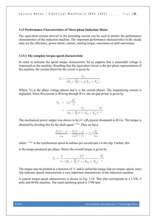 L e c t u r e N o t e s – E l e c t r i c a l M a c h i n e - I I [ B E E 1 4 0 1 ] P a g e | 35
3.13 Performance Characteristics of Three phase Induction Motor
The equivalent circuits derived in the preceding section can be used to predict the performance
characteristics of the induction machine. The important performance characteristics in the steady
state are the efficiency, power factor, current, starting torque, maximum (or pull-out) torque.
3.13.1 The complete torque-speed characteristic
In order to estimate the speed torque characteristic let us suppose that a sinusoidal voltage is
impressed on the machine. Recalling that the equivalent circuit is the per-phase representation of
the machine, the current drawn by the circuit is given by
Where, Vs is the phase voltage phasor and Is is the current phasor. The magnetizing current is
neglected. Since this current is flowing through R′r/s, the air-gap power is given by
The mechanical power output was shown to be (1−s)Pg (power dissipated in R′r/s). The torque is
obtained by dividing this by the shaft speed .Thus we have,
where is the synchronous speed in radians per second and s is the slip. Further, this
is the torque produced per phase. Hence the overall torque is given by
The torque may be plotted as a function of ‘s’ and is called the torque-slip (or torque- speed, since
slip indicates speed) characteristic a very important characteristic of the induction machine.
A typical torque-speed characteristic is shown in Fig: 3.18. This plot corresponds to a 3 kW, 4
pole, and 60 Hz machine. The rated operating speed is 1780 rpm.
EE DEPT. Veer Surendra Sai University of Technology, Burla
 