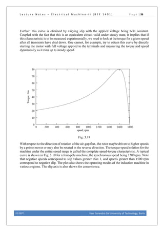L e c t u r e N o t e s – E l e c t r i c a l M a c h i n e - I I [ B E E 1 4 0 1 ] P a g e | 36
Further, this curve is obtained by varying slip with the applied voltage being held constant.
Coupled with the fact that this is an equivalent circuit valid under steady state, it implies that if
this characteristic is to be measured experimentally, we need to look at the torque for a given speed
after all transients have died down. One cannot, for example, try to obtain this curve by directly
starting the motor with full voltage applied to the terminals and measuring the torque and speed
dynamically as it runs up to steady speed.
Fig: 3.18
With respect to the direction of rotation of the air-gap flux, the rotor maybe driven to higher speeds
by a prime mover or may also be rotated in the reverse direction. The torque-speed relation for the
machine under the entire speed range is called the complete speed-torque characteristic. A typical
curve is shown in Fig: 3.19 for a four-pole machine, the synchronous speed being 1500 rpm. Note
that negative speeds correspond to slip values greater than 1, and speeds greater than 1500 rpm
correspond to negative slip. The plot also shows the operating modes of the induction machine in
various regions. The slip axis is also shown for convenience.
EE DEPT. Veer Surendra Sai University of Technology, Burla
 