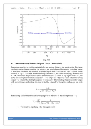 L e c t u r e N o t e s – E l e c t r i c a l M a c h i n e - I I [ B E E 1 4 0 1 ] P a g e | 37
Fig: 3.19
3.13.2 Effect of Rotor Resistance on Speed Torque Characteristic
Restricting ourselves to positive values of slip, we see that the curve has a peak point. This is the
maximum torque that the machine can produce, and is called as stalling torque. If the load torque
is more than this value, the machine stops rotating or stalls. It occurs at a slip ˆs, which for the
machine of Fig: 3.19 is 0.38. At values of slip lower than ˆs, the curve falls steeply down to zero
at s = 0. The torque at synchronous speed is therefore zero. At values of slip higher than s = ˆs, the
curve falls slowly to a minimum value at s = 1. The torque at s = 1 (speed = 0) is called the starting
torque. The value of the stalling torque may be obtained by differentiating the expression for torque
with respect to zero and setting it to zero to find the value of ˆs. Using this method, we can write
–
Substituting ˆs into the expression for torque gives us the value of the stalling torque ˆ Te,
- The negative sign being valid for negative slip.
EE DEPT. Veer Surendra Sai University of Technology, Burla
 