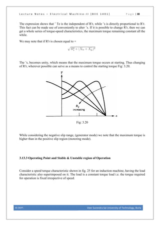 L e c t u r e N o t e s – E l e c t r i c a l M a c h i n e - I I [ B E E 1 4 0 1 ] P a g e | 38
The expression shows that ˆ Te is the independent of R′r, while ˆs is directly proportional to R′r.
This fact can be made use of conveniently to alter ˆs. If it is possible to change R′r, then we can
get a whole series of torque-speed characteristics, the maximum torque remaining constant all the
while.
We may note that if R′r is chosen equal to =
The ˆs, becomes unity, which means that the maximum torque occurs at starting. Thus changing
of R′r, wherever possible can serve as a means to control the starting torque Fig: 3.20.
Fig: 3.20
While considering the negative slip range, (generator mode) we note that the maximum torque is
higher than in the positive slip region (motoring mode).
3.13.3 Operating Point and Stable & Unstable region of Operation
Consider a speed torque characteristic shown in fig. 25 for an induction machine, having the load
characteristic also superimposed on it. The load is a constant torque load i.e. the torque required
for operation is fixed irrespective of speed.
EE DEPT. Veer Surendra Sai University of Technology, Burla
 