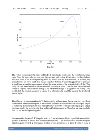 L e c t u r e N o t e s – E l e c t r i c a l M a c h i n e - I I [ B E E 1 4 0 1 ] P a g e | 39
Fig: 3.21
The system consisting of the motor and load will operate at a point where the two characteristics
meet. From the above plot, we note that there are two such points. We therefore need to find out
which of these is the actual operating point. To answer this we must note that, in practice, the
characteristics are never fixed; they change slightly with time. It would be appropriate to consider
a small band around the curve drawn where the actual points of the characteristic will lie. This
being the case let us considers that the system is operating at point 1, and the load torque demand
increases slightly. This is shown in Fig: 3.22, where the change is exaggerated for clarity. This
would shift the point of operation to a point 1′ at which the slip would be less and the developed
torque higher.
The difference in torque developed △Te, being positive will accelerate the machine. Any overshoot
in speed as it approaches the point 1′ will cause it to further accelerate since the developed torque
is increasing. Similar arguments may be used to show that if for some reason the developed torque
becomes smaller the speed would drop and the effect is cumulative. Therefore we may conclude
that 1 is not a stable operating point.
Let us consider the point 2. If this point shifts to 2′, the slip is now higher (speed is lower) and the
positive difference in torque will accelerate the machine. This behaviour will tend to bring the
operating point towards 2 once again. In other words, disturbances at point 2 will not cause a
EE DEPT. Veer Surendra Sai University of Technology, Burla
 