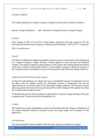 L e c t u r e N o t e s – E l e c t r i c a l M a c h i n e - I I [ B E E 1 4 0 1 ] P a g e | 41
Unbalance Defined
The voltage unbalance (or negative sequence voltage) in percent may be defined as follows:
Percent Voltage Unbalance = 100 * (Maximum Voltage Deviation/ Average Voltage)
Example:
With voltages of 220, 215 and 210, in three phases respectively then the average is 215, the
maximum deviation from the average is 5, and the percent unbalance = 100 X 5/215 = 2.3 percent.
Effect on performance-
General
The effect of unbalanced voltages on polyphase induction motors is equivalent to the introduction
of a "negative sequence voltage" having a rotation opposite to that occurring with balanced
voltages. This negative sequence voltage produces in the air gap a flux rotating against the rotation
of the rotor, tending to produce high currents. A small negative sequence voltage may produce in
the windings currents considerably in excess of those present under balanced voltage conditions.
Temperature rise and load carrying capacity
A relatively small unbalance in voltage will cause a considerable increase in temperature rise. In
the phase with the highest current, the percentage increase in temperature rise will be
approximately two times the square of the percentage voltage unbalance. The increase in losses
and consequently, the increase in average heating of the whole winding will be slightly lower than
the winding with the highest current.
To illustrate the severity of this condition, an approximate 3.5 percent voltage unbalance will cause
an approximate 25 percent increase in temperature rise.
Torques
The locked-rotor torque and breakdown torque are decreased when the voltage is unbalanced. If
the voltage unbalance should be extremely severe, the torque might not be adequate for the
application.
Full-load speed
The full-load speed is reduced slightly when the motor operates at unbalanced voltages.
EE DEPT. Veer Surendra Sai University of Technology, Burla
 