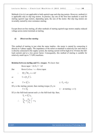 L e c t u r e N o t e s – E l e c t r i c a l M a c h i n e - I I [ B E E 1 4 0 1 ] P a g e | 43
Methods (i) to (iv) are applicable to both squirrel-cage and slip ring motors. However, method (v)
is applicable only to slip ring motors. In practice, any one of the first four methods is used for
starting squirrel cage motors, depending upon, the size of the motor. But slip ring motors are
invariably started by rotor resistance starting.
Except direct-on-line starting, all other methods of starting squirrel-cage motors employ reduced
voltage across motor terminals at starting.
(i) Direct-on-line starting
This method of starting in just what the name implies—the motor is started by connecting it
directly to 3-phase supply. The impedance of the motor at standstill is relatively low and when it
is directly connected to the supply system, the starting current will be high (4 to 10 times the full-
load current) and at a low power factor. Consequently, this method of starting is suitable for
relatively small (up to 7.5 kW) machines.
EE DEPT. Veer Surendra Sai University of Technology, Burla
 