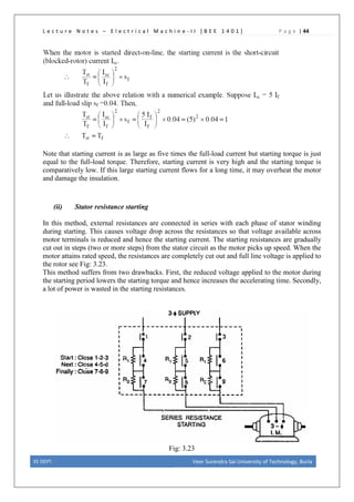 L e c t u r e N o t e s – E l e c t r i c a l M a c h i n e - I I [ B E E 1 4 0 1 ] P a g e | 44
Note that starting current is as large as five times the full-load current but starting torque is just
equal to the full-load torque. Therefore, starting current is very high and the starting torque is
comparatively low. If this large starting current flows for a long time, it may overheat the motor
and damage the insulation.
(ii) Stator resistance starting
In this method, external resistances are connected in series with each phase of stator winding
during starting. This causes voltage drop across the resistances so that voltage available across
motor terminals is reduced and hence the starting current. The starting resistances are gradually
cut out in steps (two or more steps) from the stator circuit as the motor picks up speed. When the
motor attains rated speed, the resistances are completely cut out and full line voltage is applied to
the rotor see Fig: 3.23.
This method suffers from two drawbacks. First, the reduced voltage applied to the motor during
the starting period lowers the starting torque and hence increases the accelerating time. Secondly,
a lot of power is wasted in the starting resistances.
Fig: 3.23
EE DEPT. Veer Surendra Sai University of Technology, Burla
 