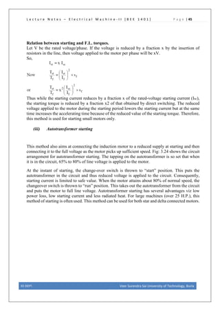 L e c t u r e N o t e s – E l e c t r i c a l M a c h i n e - I I [ B E E 1 4 0 1 ] P a g e | 45
Relation between starting and F.L. torques.
Let V be the rated voltage/phase. If the voltage is reduced by a fraction x by the insertion of
resistors in the line, then voltage applied to the motor per phase will be xV.
So,
Thus while the starting current reduces by a fraction x of the rated-voltage starting current (Isc),
the starting torque is reduced by a fraction x2 of that obtained by direct switching. The reduced
voltage applied to the motor during the starting period lowers the starting current but at the same
time increases the accelerating time because of the reduced value of the starting torque. Therefore,
this method is used for starting small motors only.
(iii) Autotransformer starting
This method also aims at connecting the induction motor to a reduced supply at starting and then
connecting it to the full voltage as the motor picks up sufficient speed. Fig: 3.24 shows the circuit
arrangement for autotransformer starting. The tapping on the autotransformer is so set that when
it is in the circuit, 65% to 80% of line voltage is applied to the motor.
At the instant of starting, the change-over switch is thrown to “start” position. This puts the
autotransformer in the circuit and thus reduced voltage is applied to the circuit. Consequently,
starting current is limited to safe value. When the motor attains about 80% of normal speed, the
changeover switch is thrown to “run” position. This takes out the autotransformer from the circuit
and puts the motor to full line voltage. Autotransformer starting has several advantages viz low
power loss, low starting current and less radiated heat. For large machines (over 25 H.P.), this
method of starting is often used. This method can be used for both star and delta connected motors.
EE DEPT. Veer Surendra Sai University of Technology, Burla
 