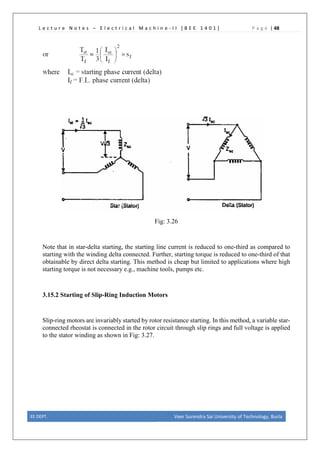 L e c t u r e N o t e s – E l e c t r i c a l M a c h i n e - I I [ B E E 1 4 0 1 ] P a g e | 48
Fig: 3.26
Note that in star-delta starting, the starting line current is reduced to one-third as compared to
starting with the winding delta connected. Further, starting torque is reduced to one-third of that
obtainable by direct delta starting. This method is cheap but limited to applications where high
starting torque is not necessary e.g., machine tools, pumps etc.
3.15.2 Starting of Slip-Ring Induction Motors
Slip-ring motors are invariably started by rotor resistance starting. In this method, a variable star-
connected rheostat is connected in the rotor circuit through slip rings and full voltage is applied
to the stator winding as shown in Fig: 3.27.
EE DEPT. Veer Surendra Sai University of Technology, Burla
 