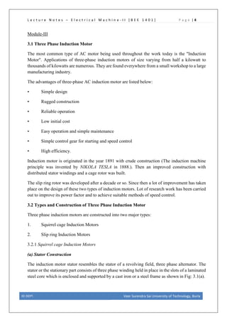 L e c t u r e N o t e s – E l e c t r i c a l M a c h i n e - I I [ B E E 1 4 0 1 ] P a g e | 4
Module-III
3.1 Three Phase Induction Motor
The most common type of AC motor being used throughout the work today is the "Induction
Motor". Applications of three-phase induction motors of size varying from half a kilowatt to
thousands of kilowatts are numerous. They are found everywhere from a small workshop to a large
manufacturing industry.
The advantages of three-phase AC induction motor are listed below:
• Simple design
• Rugged construction
• Reliable operation
• Low initial cost
• Easy operation and simple maintenance
• Simple control gear for starting and speed control
• High efficiency.
Induction motor is originated in the year 1891 with crude construction (The induction machine
principle was invented by NIKOLA TESLA in 1888.). Then an improved construction with
distributed stator windings and a cage rotor was built.
The slip ring rotor was developed after a decade or so. Since then a lot of improvement has taken
place on the design of these two types of induction motors. Lot of research work has been carried
out to improve its power factor and to achieve suitable methods of speed control.
3.2 Types and Construction of Three Phase Induction Motor
Three phase induction motors are constructed into two major types:
1. Squirrel cage Induction Motors
2. Slip ring Induction Motors
3.2.1 Squirrel cage Induction Motors
(a) Stator Construction
The induction motor stator resembles the stator of a revolving field, three phase alternator. The
stator or the stationary part consists of three phase winding held in place in the slots of a laminated
steel core which is enclosed and supported by a cast iron or a steel frame as shown in Fig: 3.1(a).
EE DEPT. Veer Surendra Sai University of Technology, Burla
 