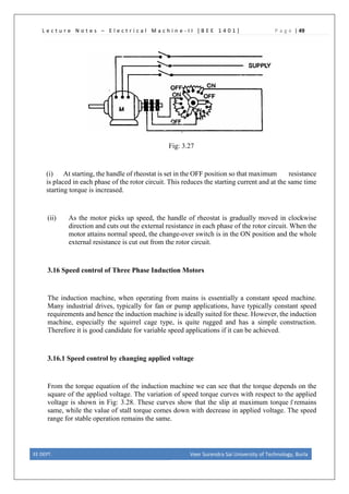 L e c t u r e N o t e s – E l e c t r i c a l M a c h i n e - I I [ B E E 1 4 0 1 ] P a g e | 49
Fig: 3.27
(i) At starting, the handle of rheostat is set in the OFF position so that maximum resistance
is placed in each phase of the rotor circuit. This reduces the starting current and at the same time
starting torque is increased.
(ii) As the motor picks up speed, the handle of rheostat is gradually moved in clockwise
direction and cuts out the external resistance in each phase of the rotor circuit. When the
motor attains normal speed, the change-over switch is in the ON position and the whole
external resistance is cut out from the rotor circuit.
3.16 Speed control of Three Phase Induction Motors
The induction machine, when operating from mains is essentially a constant speed machine.
Many industrial drives, typically for fan or pump applications, have typically constant speed
requirements and hence the induction machine is ideally suited for these. However, the induction
machine, especially the squirrel cage type, is quite rugged and has a simple construction.
Therefore it is good candidate for variable speed applications if it can be achieved.
3.16.1 Speed control by changing applied voltage
From the torque equation of the induction machine we can see that the torque depends on the
square of the applied voltage. The variation of speed torque curves with respect to the applied
voltage is shown in Fig: 3.28. These curves show that the slip at maximum torque 𝑆𝑆
�remains
same, while the value of stall torque comes down with decrease in applied voltage. The speed
range for stable operation remains the same.
EE DEPT. Veer Surendra Sai University of Technology, Burla
 