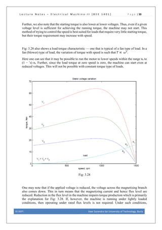 L e c t u r e N o t e s – E l e c t r i c a l M a c h i n e - I I [ B E E 1 4 0 1 ] P a g e | 50
Further, we also note that the starting torque is also lower at lower voltages. Thus, even if a given
voltage level is sufficient for achieving the running torque, the machine may not start. This
method of trying to control the speed is best suited for loads that require very little starting torque,
but their torque requirement may increase with speed.
Fig: 3.28 also shows a load torque characteristic — one that is typical of a fan type of load. In a
fan (blower) type of load, the variation of torque with speed is such that 𝑇𝑇 ∝ 𝜔𝜔2
.
Here one can see that it may be possible to run the motor to lower speeds within the range ns to
(1 − ˆs) ns. Further, since the load torque at zero speed is zero, the machine can start even at
reduced voltages. This will not be possible with constant torque type of loads.
Fig: 3.28
One may note that if the applied voltage is reduced, the voltage across the magnetising branch
also comes down. This in turn means that the magnetizing current and hence flux level are
reduced. Reduction in the flux level in the machine impairs torque production which is primarily
the explanation for Fig: 3.28. If, however, the machine is running under lightly loaded
conditions, then operating under rated flux levels is not required. Under such conditions,
EE DEPT. Veer Surendra Sai University of Technology, Burla
 