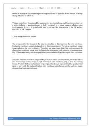 L e c t u r e N o t e s – E l e c t r i c a l M a c h i n e - I I [ B E E 1 4 0 1 ] P a g e | 51
reduction in magnetizing current improves the power factor of operation. Some amount of energy
saving may also be achieved.
Voltage control may be achieved by adding series resistors (a lossy, inefficient proposition), or
a series inductor / autotransformer (a bulky solution) or a more modern solution using
semiconductor devices. A typical solid state circuit used for this purpose is the AC voltage
controller or AC chopper.
3.16.2 Rotor resistance control
The expression for the torque of the induction machine is dependent on the rotor resistance.
Further the maximum value is independent of the rotor resistance. The slip at maximum torque
is dependent on the rotor resistance. Therefore, we may expect that if the rotor resistance is
changed, the maximum torque point shifts to higher slip values, while retaining a constant torque.
Fig: 3.29 shows a family of torque-speed characteristic obtained by changing the rotor resistance.
Note that while the maximum torque and synchronous speed remain constant, the slip at which
maximum torque occurs increases with increase in rotor resistance, and so does the starting
torque. Whether the load is of constant torque type or fan-type, it is evident that the speed control
range is more with this method. Further, rotor resistance control could also be used as a means
of generating high starting torque.
EE DEPT. Veer Surendra Sai University of Technology, Burla
 