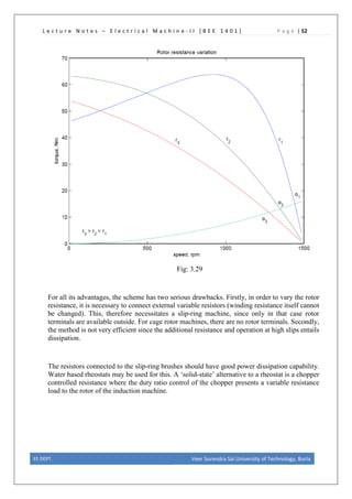 L e c t u r e N o t e s – E l e c t r i c a l M a c h i n e - I I [ B E E 1 4 0 1 ] P a g e | 52
Fig: 3.29
For all its advantages, the scheme has two serious drawbacks. Firstly, in order to vary the rotor
resistance, it is necessary to connect external variable resistors (winding resistance itself cannot
be changed). This, therefore necessitates a slip-ring machine, since only in that case rotor
terminals are available outside. For cage rotor machines, there are no rotor terminals. Secondly,
the method is not very efficient since the additional resistance and operation at high slips entails
dissipation.
The resistors connected to the slip-ring brushes should have good power dissipation capability.
Water based rheostats may be used for this. A ‘solid-state’ alternative to a rheostat is a chopper
controlled resistance where the duty ratio control of the chopper presents a variable resistance
load to the rotor of the induction machine.
EE DEPT. Veer Surendra Sai University of Technology, Burla
 