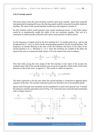 L e c t u r e N o t e s – E l e c t r i c a l M a c h i n e - I I [ B E E 1 4 0 1 ] P a g e | 53
3.16.3 Cascade control
The power drawn from the rotor terminals could be spent more usefully. Apart from using the
heat generated in meaning full ways, the slip ring output could be connected to another induction
machine. The stator of the second machine would carry slip frequency currents of
the first machine which would generate some useful mechanical power. A still better option
would be to mechanically couple the shafts of the two machines together. This sort of a
connection is called cascade connection and it gives some measure of speed control.
Let the frequency of supply given to the first machine be f1, its number poles be p1, and its slip
of operation be S1. Let f2, p2 and S2 be the corresponding quantities for the second machine. The
frequency of currents flowing in the rotor of the first machine and hence in the stator of the
second machine is S1 f1. Therefore f2 = S1 f1. Since the machines are coupled at the shaft, the
speed of the rotor is common for both. Hence, if n is the speed of the rotor in radians,
Note that while giving the rotor output of the first machine to the stator of the second, the
resultant stator mmf of the second machine may set up an air-gap flux which rotates in the same
direction as that of the rotor, or opposes it. This results in values for speed as –
The latter expression is for the case where the second machine is connected in opposite phase
sequence to the first. The cascade connected system can therefore run at two possible speeds.
Speed control through rotor terminals can be considered in a much more general way. Consider
the induction machine equivalent circuit of Fig: 3.30, where the rotor circuit has been terminated
with a voltage source Er.
Fig; 3.30
EE DEPT. Veer Surendra Sai University of Technology, Burla
 