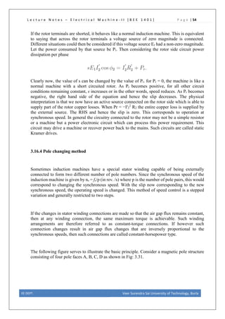 L e c t u r e N o t e s – E l e c t r i c a l M a c h i n e - I I [ B E E 1 4 0 1 ] P a g e | 54
If the rotor terminals are shorted, it behaves like a normal induction machine. This is equivalent
to saying that across the rotor terminals a voltage source of zero magnitude is connected.
Different situations could then be considered if this voltage source Er had a non-zero magnitude.
Let the power consumed by that source be Pr. Then considering the rotor side circuit power
dissipation per phase
Clearly now, the value of s can be changed by the value of Pr. for Pr = 0, the machine is like a
normal machine with a short circuited rotor. As Pr becomes positive, for all other circuit
conditions remaining constant, s increases or in the other words, speed reduces. As Pr becomes
negative, the right hand side of the equation and hence the slip decreases. The physical
interpretation is that we now have an active source connected on the rotor side which is able to
supply part of the rotor copper losses. When Pr = −I′2
2
R2 the entire copper loss is supplied by
the external source. The RHS and hence the slip is zero. This corresponds to operation at
synchronous speed. In general the circuitry connected to the rotor may not be a simple resistor
or a machine but a power electronic circuit which can process this power requirement. This
circuit may drive a machine or recover power back to the mains. Such circuits are called static
Kramer drives.
3.16.4 Pole changing method
Sometimes induction machines have a special stator winding capable of being externally
connected to form two different number of pole numbers. Since the synchronous speed of the
induction machine is given by ns = fs/p (in rev. /s) where p is the number of pole pairs, this would
correspond to changing the synchronous speed. With the slip now corresponding to the new
synchronous speed, the operating speed is changed. This method of speed control is a stepped
variation and generally restricted to two steps.
If the changes in stator winding connections are made so that the air gap flux remains constant,
then at any winding connection, the same maximum torque is achievable. Such winding
arrangements are therefore referred to as constant-torque connections. If however such
connection changes result in air gap flux changes that are inversely proportional to the
synchronous speeds, then such connections are called constant-horsepower type.
The following figure serves to illustrate the basic principle. Consider a magnetic pole structure
consisting of four pole faces A, B, C, D as shown in Fig: 3.31.
EE DEPT. Veer Surendra Sai University of Technology, Burla
 