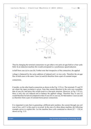 L e c t u r e N o t e s – E l e c t r i c a l M a c h i n e - I I [ B E E 1 4 0 1 ] P a g e | 56
Fig: 3.32
Thus by changing the terminal connections we get either a two pole air-gap field or a four- pole
field. In an induction machine this would correspond to a synchronous speed reduction
in half from case (a) to case (b). Further note that irrespective of the connection, the applied
voltage is balanced by the series addition of induced emf s in two coils. Therefore the air-gap
flux in both cases is the same. Cases (a) and (b) therefore form a pair of constant torque
connections.
Consider, on the other hand a connection as shown in the Fig: 3.32 (c). The terminals T1 and T2
are where the input excitation is given. Note that current direction in the coils now resembles
that of case (b), and hence this would result in a four-pole structure. However, in Fig: 3.32 (c),
there is only one coil induced emf to balance the applied voltage. Therefore flux in case (c)
would therefore be halved compared to that of case (b) or case (a), for that matter). Cases (a) and
(c) therefore form a pair of constant horse-power connections.
It is important to note that in generating a different pole numbers, the current through one coil
(out of two, coil C in this case) is reversed. In the case of a three phase machine, the following
example serves to explain this. Let the machine have coils connected as shown [C1 − C6] as
shown in Fig: 3.33.
EE DEPT. Veer Surendra Sai University of Technology, Burla
 