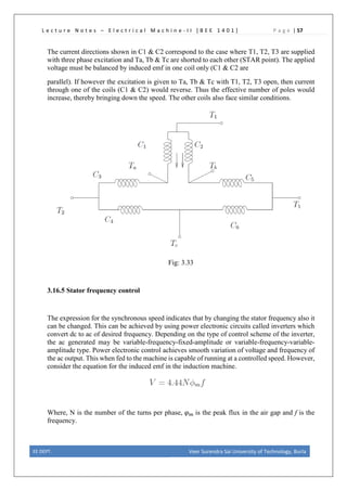 L e c t u r e N o t e s – E l e c t r i c a l M a c h i n e - I I [ B E E 1 4 0 1 ] P a g e | 57
The current directions shown in C1 & C2 correspond to the case where T1, T2, T3 are supplied
with three phase excitation and Ta, Tb & Tc are shorted to each other (STAR point). The applied
voltage must be balanced by induced emf in one coil only (C1 & C2 are
parallel). If however the excitation is given to Ta, Tb & Tc with T1, T2, T3 open, then current
through one of the coils (C1 & C2) would reverse. Thus the effective number of poles would
increase, thereby bringing down the speed. The other coils also face similar conditions.
Fig: 3.33
3.16.5 Stator frequency control
The expression for the synchronous speed indicates that by changing the stator frequency also it
can be changed. This can be achieved by using power electronic circuits called inverters which
convert dc to ac of desired frequency. Depending on the type of control scheme of the inverter,
the ac generated may be variable-frequency-fixed-amplitude or variable-frequency-variable-
amplitude type. Power electronic control achieves smooth variation of voltage and frequency of
the ac output. This when fed to the machine is capable of running at a controlled speed. However,
consider the equation for the induced emf in the induction machine.
Where, N is the number of the turns per phase, 𝜑𝜑𝑚𝑚 is the peak flux in the air gap and f is the
frequency.
EE DEPT. Veer Surendra Sai University of Technology, Burla
 
