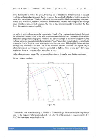 L e c t u r e N o t e s – E l e c t r i c a l M a c h i n e - I I [ B E E 1 4 0 1 ] P a g e | 58
Note that in order to reduce the speed, frequency has to be reduced. If the frequency is reduced
while the voltage is kept constant, thereby requiring the amplitude of induced emf to remain the
same, flux has to increase. This is not advisable since the machine likely to enter deep saturation.
If this is to be avoided, then flux level must be maintained constant which implies that voltage
must be reduced along with frequency. The ratio is held constant in order to maintain the flux
level for maximum torque capability.
Actually, it is the voltage across the magnetizing branch of the exact equivalent circuit that must
be maintained constant, for it is that which determines the induced emf. Under conditions where
the stator voltage drop is negligible compared the applied voltage. In this mode of operation, the
voltage across the magnetizing inductance in the ’exact’ equivalent circuit reduces in amplitude
with reduction in frequency and so does the inductive reactance. This implies that the current
through the inductance and the flux in the machine remains constant. The speed torque
characteristics at any frequency may be estimated as before. There is one curve for every
excitation frequency considered corresponding to every
value of synchronous speed. The curves are shown below. It may be seen that the maximum
torque remains constant.
Fig: 3.34
This may be seen mathematically as follows. If E is the voltage across the magnetizing branch
and f is the frequency of excitation, then E = kf, where k is the constant of proportionality. If =
2π𝑓𝑓 , the developed torque is given by
EE DEPT. Veer Surendra Sai University of Technology, Burla
 