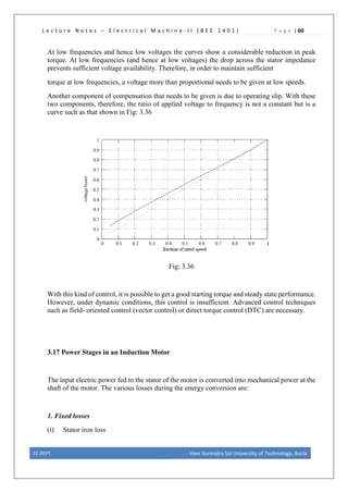 L e c t u r e N o t e s – E l e c t r i c a l M a c h i n e - I I [ B E E 1 4 0 1 ] P a g e | 60
At low frequencies and hence low voltages the curves show a considerable reduction in peak
torque. At low frequencies (and hence at low voltages) the drop across the stator impedance
prevents sufficient voltage availability. Therefore, in order to maintain sufficient
torque at low frequencies, a voltage more than proportional needs to be given at low speeds.
Another component of compensation that needs to be given is due to operating slip. With these
two components, therefore, the ratio of applied voltage to frequency is not a constant but is a
curve such as that shown in Fig: 3.36
Fig: 3.36
With this kind of control, it is possible to get a good starting torque and steady state performance.
However, under dynamic conditions, this control is insufficient. Advanced control techniques
such as field- oriented control (vector control) or direct torque control (DTC) are necessary.
3.17 Power Stages in an Induction Motor
The input electric power fed to the stator of the motor is converted into mechanical power at the
shaft of the motor. The various losses during the energy conversion are:
1. Fixed losses
(i) Stator iron loss
EE DEPT. Veer Surendra Sai University of Technology, Burla
 