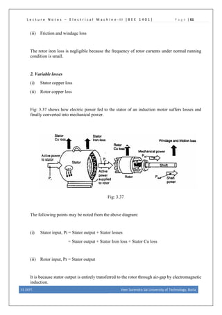 L e c t u r e N o t e s – E l e c t r i c a l M a c h i n e - I I [ B E E 1 4 0 1 ] P a g e | 61
(ii) Friction and windage loss
The rotor iron loss is negligible because the frequency of rotor currents under normal running
condition is small.
2. Variable losses
(i) Stator copper loss
(ii) Rotor copper loss
Fig: 3.37 shows how electric power fed to the stator of an induction motor suffers losses and
finally converted into mechanical power.
Fig: 3.37
The following points may be noted from the above diagram:
(i) Stator input, Pi = Stator output + Stator losses
= Stator output + Stator Iron loss + Stator Cu loss
(ii) Rotor input, Pr = Stator output
It is because stator output is entirely transferred to the rotor through air-gap by electromagnetic
induction.
EE DEPT. Veer Surendra Sai University of Technology, Burla
 