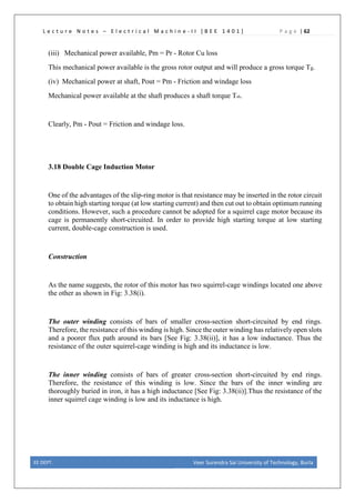 L e c t u r e N o t e s – E l e c t r i c a l M a c h i n e - I I [ B E E 1 4 0 1 ] P a g e | 62
(iii) Mechanical power available, Pm = Pr - Rotor Cu loss
This mechanical power available is the gross rotor output and will produce a gross torque Tg.
(iv) Mechanical power at shaft, Pout = Pm - Friction and windage loss
Mechanical power available at the shaft produces a shaft torque Tsh.
Clearly, Pm - Pout = Friction and windage loss.
3.18 Double Cage Induction Motor
One of the advantages of the slip-ring motor is that resistance may be inserted in the rotor circuit
to obtain high starting torque (at low starting current) and then cut out to obtain optimum running
conditions. However, such a procedure cannot be adopted for a squirrel cage motor because its
cage is permanently short-circuited. In order to provide high starting torque at low starting
current, double-cage construction is used.
Construction
As the name suggests, the rotor of this motor has two squirrel-cage windings located one above
the other as shown in Fig: 3.38(i).
The outer winding consists of bars of smaller cross-section short-circuited by end rings.
Therefore, the resistance of this winding is high. Since theouter winding has relatively open slots
and a poorer flux path around its bars [See Fig: 3.38(ii)], it has a low inductance. Thus the
resistance of the outer squirrel-cage winding is high and its inductance is low.
The inner winding consists of bars of greater cross-section short-circuited by end rings.
Therefore, the resistance of this winding is low. Since the bars of the inner winding are
thoroughly buried in iron, it has a high inductance [See Fig: 3.38(ii)].Thus the resistance of the
inner squirrel cage winding is low and its inductance is high.
EE DEPT. Veer Surendra Sai University of Technology, Burla
 