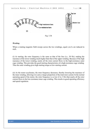L e c t u r e N o t e s – E l e c t r i c a l M a c h i n e - I I [ B E E 1 4 0 1 ] P a g e | 63
Fig: 3.38
Working
When a rotating magnetic field sweeps across the two windings, equal e.m.f.s are induced in
each.
(i) At starting, the rotor frequency is the same as that of the line (i.e., 50 Hz), making the
reactance of the lower winding much higher than that of the upper winding. Because of the high
reactance of the lower winding, nearly all the rotor current flows in the high-resistance outer
cage winding. This provides the good starting characteristics of a high-resistance cage winding.
Thus the outer winding gives high starting torque at low starting current.
(ii) As the motor accelerates, the rotor frequency decreases, thereby lowering the reactance of
the inner winding, allowing it to carry a larger proportion of the total rotor current At the normal
operating speed of the motor, the rotor frequency is so low (2 to 3 Hz) that nearly all the rotor
current flows in the low-resistance inner cage winding. This results in good operating efficiency
and speed regulation.
EE DEPT. Veer Surendra Sai University of Technology, Burla
 