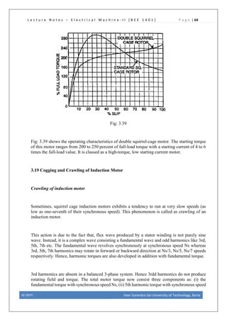 L e c t u r e N o t e s – E l e c t r i c a l M a c h i n e - I I [ B E E 1 4 0 1 ] P a g e | 64
Fig: 3.39
Fig: 3.39 shows the operating characteristics of double squirrel-cage motor. The starting torque
of this motor ranges from 200 to 250 percent of full-load torque with a starting current of 4 to 6
times the full-load value. It is classed as a high-torque, low starting current motor.
3.19 Cogging and Crawling of Induction Motor
Crawling of induction motor
Sometimes, squirrel cage induction motors exhibits a tendency to run at very slow speeds (as
low as one-seventh of their synchronous speed). This phenomenon is called as crawling of an
induction motor.
This action is due to the fact that, flux wave produced by a stator winding is not purely sine
wave. Instead, it is a complex wave consisting a fundamental wave and odd harmonics like 3rd,
5th, 7th etc. The fundamental wave revolves synchronously at synchronous speed Ns whereas
3rd, 5th, 7th harmonics may rotate in forward or backward direction at Ns/3, Ns/5, Ns/7 speeds
respectively. Hence, harmonic torques are also developed in addition with fundamental torque.
3rd harmonics are absent in a balanced 3-phase system. Hence 3rdd harmonics do not produce
rotating field and torque. The total motor torque now consist three components as: (i) the
fundamental torque with synchronous speed Ns, (ii) 5th harmonic torque with synchronous speed
EE DEPT. Veer Surendra Sai University of Technology, Burla
 