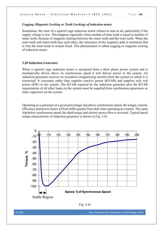 L e c t u r e N o t e s – E l e c t r i c a l M a c h i n e - I I [ B E E 1 4 0 1 ] P a g e | 66
Cogging (Magnetic Locking or Teeth Locking) of induction motor
Sometimes, the rotor of a squirrel cage induction motor refuses to start at all, particularly if the
supply voltage is low. This happens especially when number of rotor teeth is equal to number of
stator teeth, because of magnetic locking between the stator teeth and the rotor teeth. When the
rotor teeth and stator teeth face each other, the reluctance of the magnetic path is minimum that
is why the rotor tends to remain fixed. This phenomenon is called cogging or magnetic locking
of induction motor.
3.20 Induction Generator
When a squirrel cage induction motor is energized from a three phase power system and is
mechanically driven above its synchronous speed it will deliver power to the system. An
induction generator receives its excitation (magnetizing current) from the system to which it is
connected. It consumes rather than supplies reactive power (KVAR) and supplies only real
power (KW) to the system. The KVAR required by the induction generator plus the KVAR
requirements of all other loads on the system must be supplied from synchronous generators or
static capacitors on the system.
Operating as a generator at a given percentage slip above synchronous speed, the torque, current,
efficiency and power factor will not differ greatly from that when operating as a motor. The same
slip below synchronous speed, the shaft torque and electric power flow is reversed. Typical speed
torque characteristic of induction generator is shown in Fig: 3.41.
Fig: 3.41
EE DEPT. Veer Surendra Sai University of Technology, Burla
 