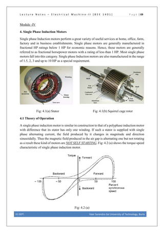 L e c t u r e N o t e s – E l e c t r i c a l M a c h i n e - I I [ B E E 1 4 0 1 ] P a g e | 69
Module -IV
4. Single Phase Induction Motors
Single phase Induction motors perform a great variety of useful services at home, office, farm,
factory and in business establishments. Single phase motors are generally manufactured in
fractional HP ratings below 1 HP for economic reasons. Hence, those motors are generally
referred to as fractional horsepower motors with a rating of less than 1 HP. Most single phase
motors fall into this category. Single phase Induction motors are also manufactured in the range
of 1.5, 2, 3 and up to 10 HP as a special requirement.
Fig: 4.1(a) Stator Fig: 4.1(b) Squirrel cage rotor
4.1 Theory of Operation
A single phase induction motor is similar in construction to that of a polyphase induction motor
with difference that its stator has only one winding. If such a stator is supplied with single
phase alternating current, the field produced by it changes in magnitude and direction
sinusoidally. Thus the magnetic field produced in the air gap is alternating one but not rotating
as a result these kind of motors are NOT SELF STARTING. Fig: 4.2 (a) shows the torque-speed
characteristic of single phase induction motor.
Fig: 4.2 (a)
EE DEPT. Veer Surendra Sai University of Technology, Burla
 