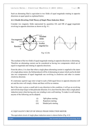 L e c t u r e N o t e s – E l e c t r i c a l M a c h i n e - I I [ B E E 1 4 0 1 ] P a g e | 70
Such an alternating filed is equivalent to two fields of equal magnitude rotating in opposite
directions at equal speed as explained below:
4.1.1 Double Revolving Field Theory of Single Phase Induction Motor
Consider two magnetic fields represented by quantities OA and OB of equal magnitude
revolving in opposite directions as shown in fig: 4.1.
Fig: 4.2 (b)
The resultant of the two fields of equal magnitude rotating in opposite directions is alternating.
Therefore an alternating current can be considered as having two components which are of
equal in magnitude and rotating in opposite directions.
From the above, it is clear that when a single phase alternating current is supplied to the stator
of a single phase motor, the field produced will be of alternating in nature which can be divided
into two components of equal magnitude one revolving in clockwise and other in counter
clockwise direction.
If a stationary squirrel cage rotor is kept in such a field equal forces in opposite direction will
act and the rotor will simply vibrate and there will be no rotation.
But if the rotor is given a small jerk in any direction in this condition, it will go on revolving
and will develop torque in that particular direction. It is clear from the above that a single phase
induction motor when having only one winding is not a self-starting. To make it a self-starting
anyone of the following can be adopted.
(i) Split phase starting.
(ii) Repulsion starting.
(iii) Shaded pole starting.
4.2 EQUVALENT CIRCUIT OF SINGLE PHASE INDUCTION MOTOR
The equivalent circuit of single phase induction motor is shown below (Fig: 4.3)
EE DEPT. Veer Surendra Sai University of Technology, Burla
 
