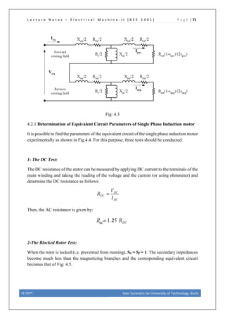 L e c t u r e N o t e s – E l e c t r i c a l M a c h i n e - I I [ B E E 1 4 0 1 ] P a g e | 71
Fig: 4.3
4.2.1 Determination of Equivalent Circuit Parameters of Single Phase Induction motor
It is possible to find the parameters of the equivalent circuit of the single phase induction motor
experimentally as shown in Fig.4.4. For this purpose, three tests should be conducted:
1- The DC Test:
The DC resistance of the stator can be measured by applying DC current to the terminals of the
main winding and taking the reading of the voltage and the current (or using ohmmeter) and
determine the DC resistance as follows:
Then, the AC resistance is given by:
2-The Blocked Rotor Test:
When the rotor is locked (i.e. prevented from running), Sb = Sf = 1. The secondary impedances
become much less than the magnetizing branches and the corresponding equivalent circuit
becomes that of Fig: 4.5.
EE DEPT. Veer Surendra Sai University of Technology, Burla
 
