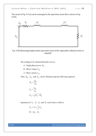 L e c t u r e N o t e s – E l e c t r i c a l M a c h i n e - I I [ B E E 1 4 0 1 ] P a g e | 73
The circuit in Fig: 4.5 (a) can be rearranged to the equivalent circuit that is shown in Fig:
4.5(b).
Fig: 4.5(b) Rearranged approximate equivalent circuit of the single phase induction motor at
standstill.
EE DEPT. Veer Surendra Sai University of Technology, Burla
 