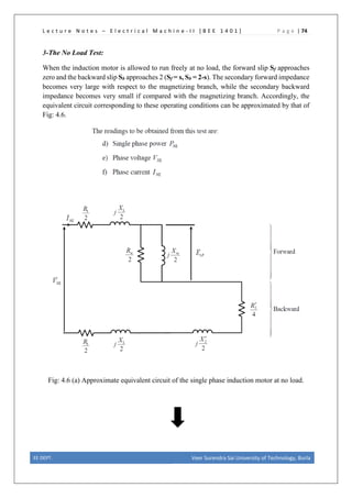 L e c t u r e N o t e s – E l e c t r i c a l M a c h i n e - I I [ B E E 1 4 0 1 ] P a g e | 74
3-The No Load Test:
When the induction motor is allowed to run freely at no load, the forward slip Sf approaches
zero and the backward slip Sb approaches 2 (Sf = s, Sb = 2-s). The secondary forward impedance
becomes very large with respect to the magnetizing branch, while the secondary backward
impedance becomes very small if compared with the magnetizing branch. Accordingly, the
equivalent circuit corresponding to these operating conditions can be approximated by that of
Fig: 4.6.
Fig: 4.6 (a) Approximate equivalent circuit of the single phase induction motor at no load.
EE DEPT. Veer Surendra Sai University of Technology, Burla
 