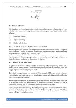 L e c t u r e N o t e s – E l e c t r i c a l M a c h i n e - I I [ B E E 1 4 0 1 ] P a g e | 76
4.3 Methods of Starting
It is clear from previous discussion that a single phase induction motor when having only one
winding and it is not self-starting. To make it a self-starting anyone of the following can be
adopted.
(1) Split phase starting.
(2) Repulsion starting.
(3) Shaded pole starting.
4.3.1 PRINCIPLE OF SPLIT PHASE INDUCTION MOTOR
The basic principle of operation of a split phase induction motor is similar to that of a polyphase
induction motor. The main difference is that the single phase motor does not produce a rotating
magnetic field but produces only a pulsating filed.
Hence, to produce the rotating magnetic field for self-starting, phase splitting is to be done to
make the motor to work as a two phase motor for starting.
4.3.1 Working of Split Phase Motor
In split phase motor two windings named as main winding and starting winding are provided.
At the time of starting, both the main and starting windings should be connected across the
supply to produce the rotating magnetic field.
The rotor is of a squirrel cage type and the revolving magnetic field sweeps part the stationary
rotor, inducing emf in the rotor. As the rotor bars are short-circuited, a current flows through
them producing a magnetic field.
This magnetic field opposes the revolving magnetic field and will combine with the main filed
to produce a revolving filed. By this action, the rotor starts revolving in the same direction of
the rotating magnetic field as in the case of a squirrel cage induction motor.
Hence, once the rotor starts rotating, the starting winding can be disconnected from the supply
by some mechanical means as the rotor and stator fields from a revolving magnetic field. There
are several types of split phase motors.
EE DEPT. Veer Surendra Sai University of Technology, Burla
 
