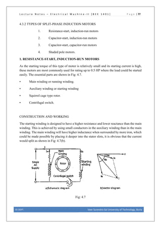 L e c t u r e N o t e s – E l e c t r i c a l M a c h i n e - I I [ B E E 1 4 0 1 ] P a g e | 77
4.3.2 TYPES OF SPLIT-PHASE INDUCTION MOTORS
1. Resistance-start, induction-run motors
2. Capacitor-start, induction-run motors
3. Capacitor-start, capacitor-run motors
4. Shaded pole motors.
1. RESISTANCE-START, INDUCTION-RUN MOTORS
As the starting torque of this type of motor is relatively small and its starting current is high,
these motors are most commonly used for rating up to 0.5 HP where the load could be started
easily. The essential parts are shown in Fig: 4.7.
• Main winding or running winding.
• Auxiliary winding or starting winding
• Squirrel cage type rotor.
• Centrifugal switch.
CONSTRUCTION AND WORKING
The starting winding is designed to have a higher resistance and lower reactance than the main
winding. This is achieved by using small conductors in the auxiliary winding than in the main
winding. The main winding will have higher inductance when surrounded by more iron, which
could be made possible by placing it deeper into the stator slots, it is obvious that the current
would split as shown in Fig: 4.7(b).
Fig: 4.7
EE DEPT. Veer Surendra Sai University of Technology, Burla
 