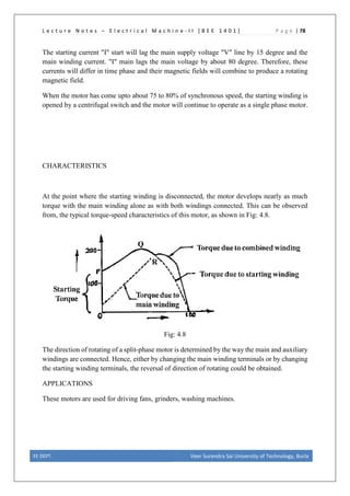 L e c t u r e N o t e s – E l e c t r i c a l M a c h i n e - I I [ B E E 1 4 0 1 ] P a g e | 78
The starting current "I" start will lag the main supply voltage "V" line by 15 degree and the
main winding current. "I" main lags the main voltage by about 80 degree. Therefore, these
currents will differ in time phase and their magnetic fields will combine to produce a rotating
magnetic field.
When the motor has come upto about 75 to 80% of synchronous speed, the starting winding is
opened by a centrifugal switch and the motor will continue to operate as a single phase motor.
CHARACTERISTICS
At the point where the starting winding is disconnected, the motor develops nearly as much
torque with the main winding alone as with both windings connected. This can be observed
from, the typical torque-speed characteristics of this motor, as shown in Fig: 4.8.
Fig: 4.8
The direction of rotating of a split-phase motor is determined by the way the main and auxiliary
windings are connected. Hence, either by changing the main winding terminals or by changing
the starting winding terminals, the reversal of direction of rotating could be obtained.
APPLICATIONS
These motors are used for driving fans, grinders, washing machines.
EE DEPT. Veer Surendra Sai University of Technology, Burla
 