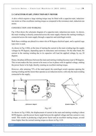 L e c t u r e N o t e s – E l e c t r i c a l M a c h i n e - I I [ B E E 1 4 0 1 ] P a g e | 79
2. CAPACITOR-START, INDUCTION-RUN MOTOR
A drive which requires a large starting torque may be fitted with a capacitor-start, induction-
run motor as it has excellence starting torque as compared to the resistance-start, induction-run
motor.
CONSTRUCTION AND WORKING
Fig: 4.9(a) shows the schematic diagram of a capacitor-start, induction-run motor. As shown,
the main winding is directly connected across the main supply whereas the starting winding is
connected across the main supply through a capacitor and centrifugal switch.
Both these windings are placed in a stator slot at 90 degree electrical apart, and a squirrel cage
type rotor is used.
As shown in Fig: 4.9(b), at the time of starting the current in the main winding lags the supply
voltages by 90 degrees, depending upon its inductance and resistance. On the other hand, the
current in the starting winding due to its capacitor will lead the applied voltage, by say 20
degrees.
Hence, the phase difference between the main and starting winding becomes near to 90 degrees.
This in turn makes the line current to be more or less in phase with its applied voltage, making
the power factor to be high, thereby creating an excellent starting torque.
However, after attaining 75% of the rated speed, the centrifugal switch operates opening the
starting winding and the motor then operates as an induction motor, with only the main winding
connected to the supply.
Fig: 4.9
As shown in Fig: 4.9(b), the displacement of current in the main and starting winding is about
80/90 degrees, and the power factor angle between the applied voltage and line current is very
small. This results in producing a high power factor and an excellent starting torque, several
times higher than the normal running torque as shown in Fig: 4.10.
EE DEPT. Veer Surendra Sai University of Technology, Burla
 